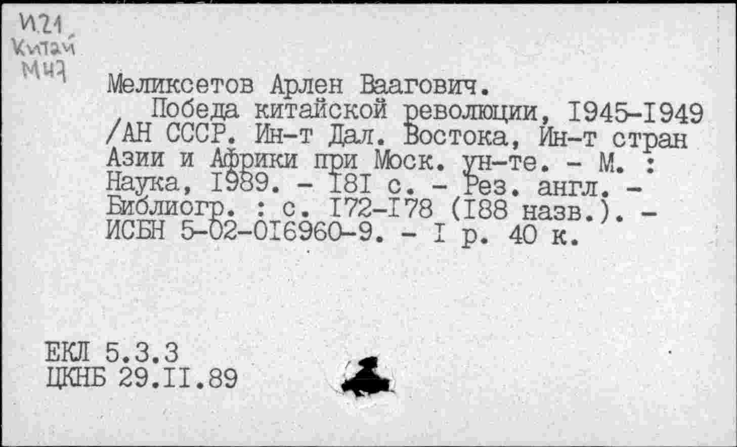 ﻿VvHJM МЧ}
Меликеетов Арлен Ваагович.
Победа китайской революции, 1945-1949 /АН СССР. Ин-т Дал. Востока, Ин-т стран Азии и Африки при Моск, ун-те. - М. : Наука, 1989. - 181 с. - Рез. англ. -Библиогр. : с. 172-178 (188 назв.). -ИСБН 5-02-016960-9. -1р. 40 к.
ЕКЛ 5.3.3 ЦКНБ 29.11.89